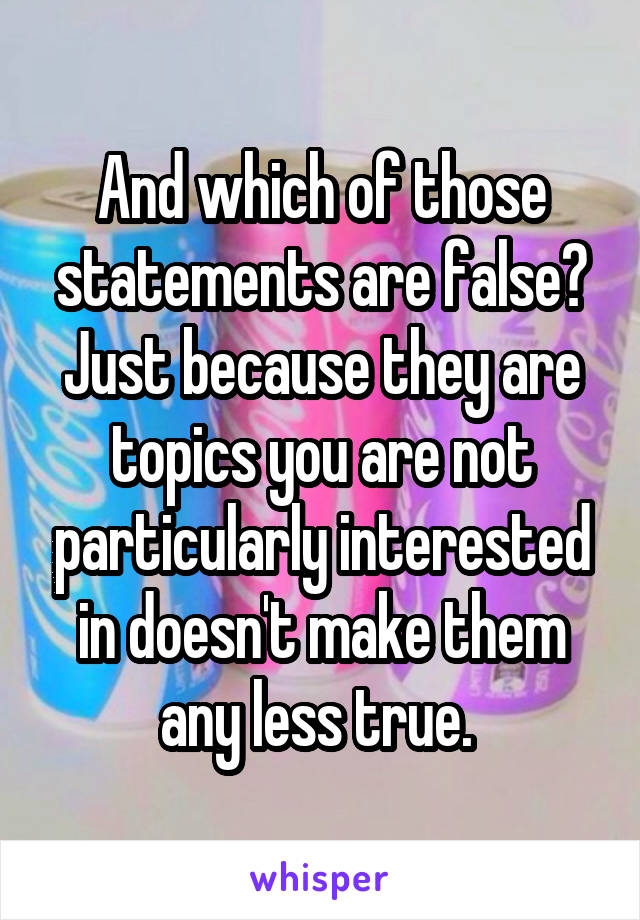 And which of those statements are false? Just because they are topics you are not particularly interested in doesn't make them any less true. 