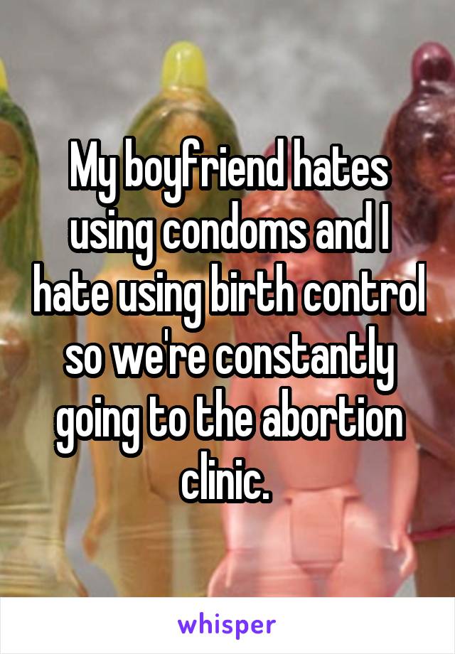 My boyfriend hates using condoms and I hate using birth control so we're constantly going to the abortion clinic. 