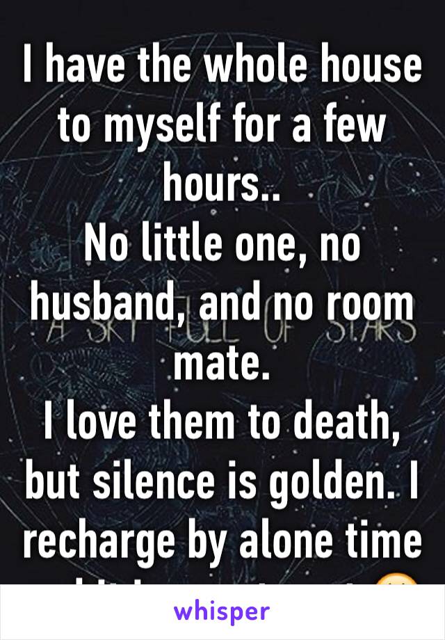 I have the whole house to myself for a few hours..
No little one, no husband, and no room mate. 
I love them to death, but silence is golden. I recharge by alone time and it is rare to get.😃