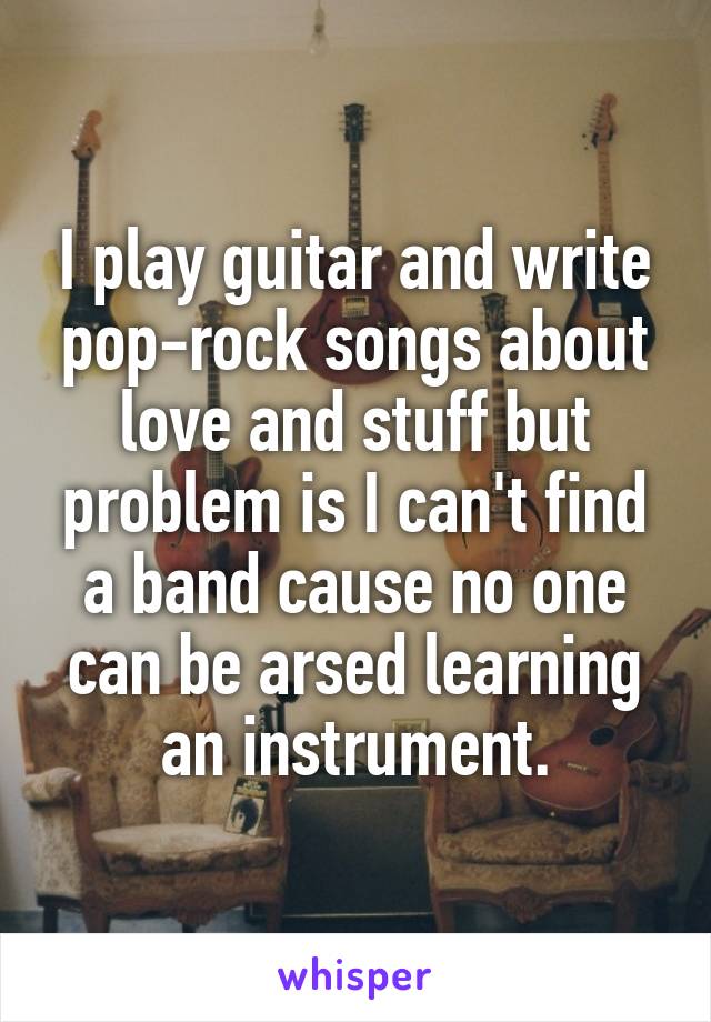 I play guitar and write pop-rock songs about love and stuff but problem is I can't find a band cause no one can be arsed learning an instrument.