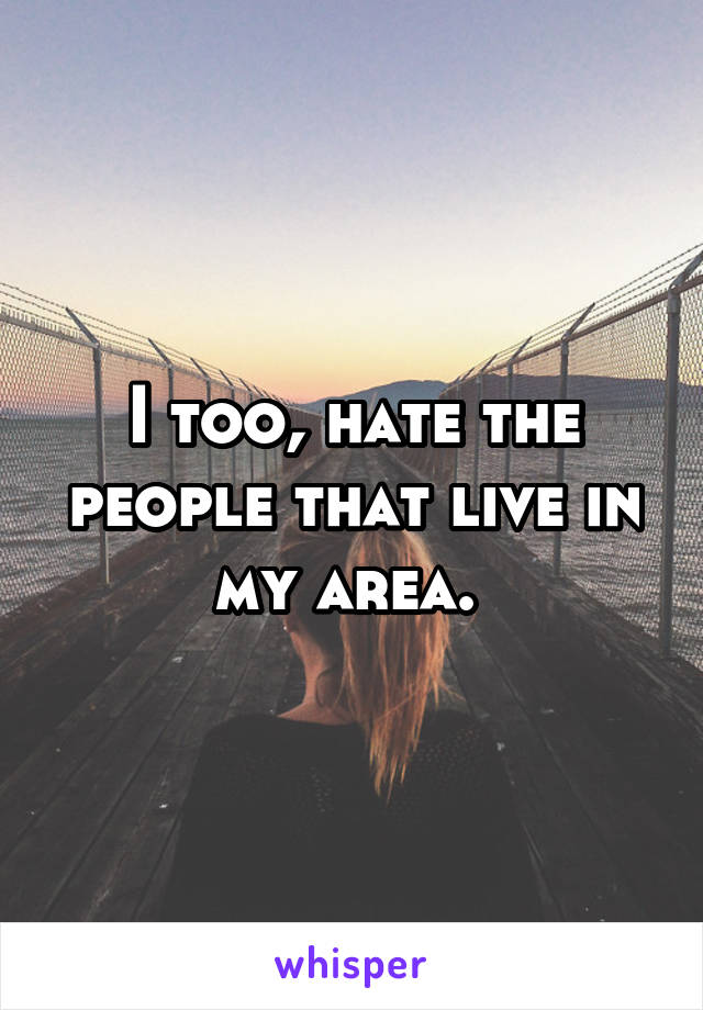 I too, hate the people that live in my area. 