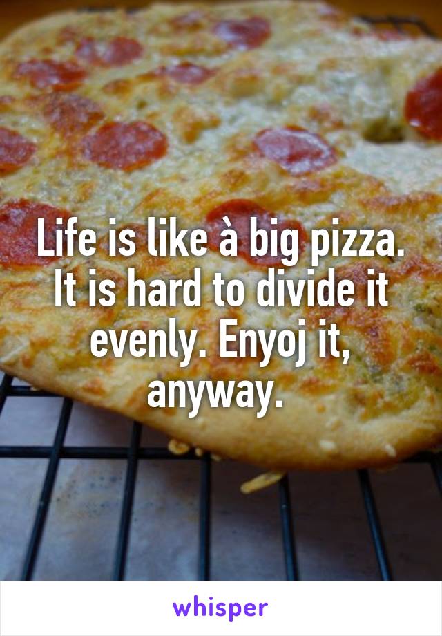 Life is like à big pizza. It is hard to divide it evenly. Enyoj it, anyway. 