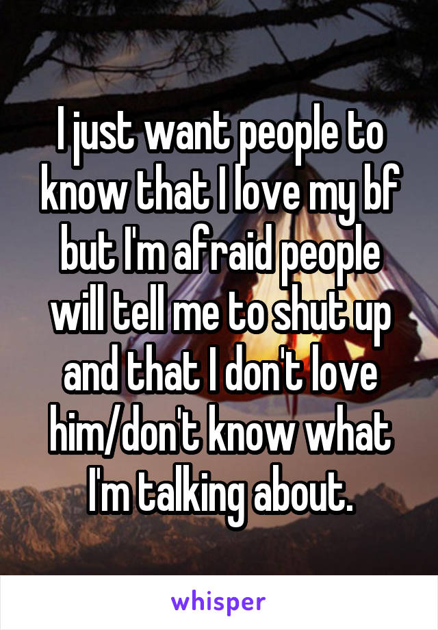 I just want people to know that I love my bf but I'm afraid people will tell me to shut up and that I don't love him/don't know what I'm talking about.