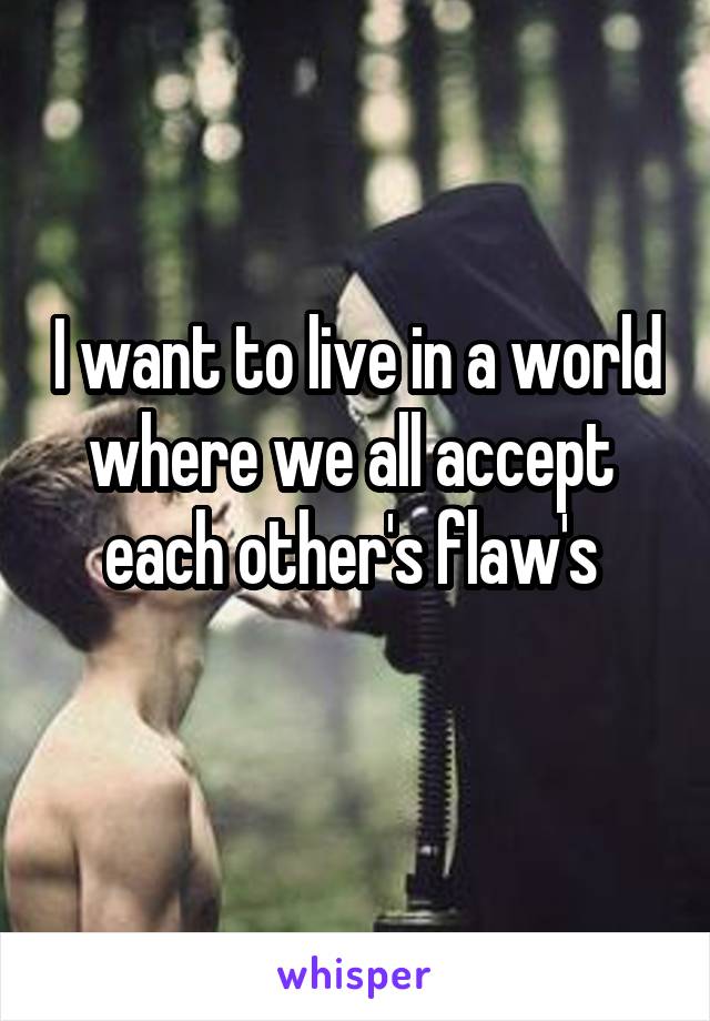 I want to live in a world where we all accept  each other's flaw's 
 