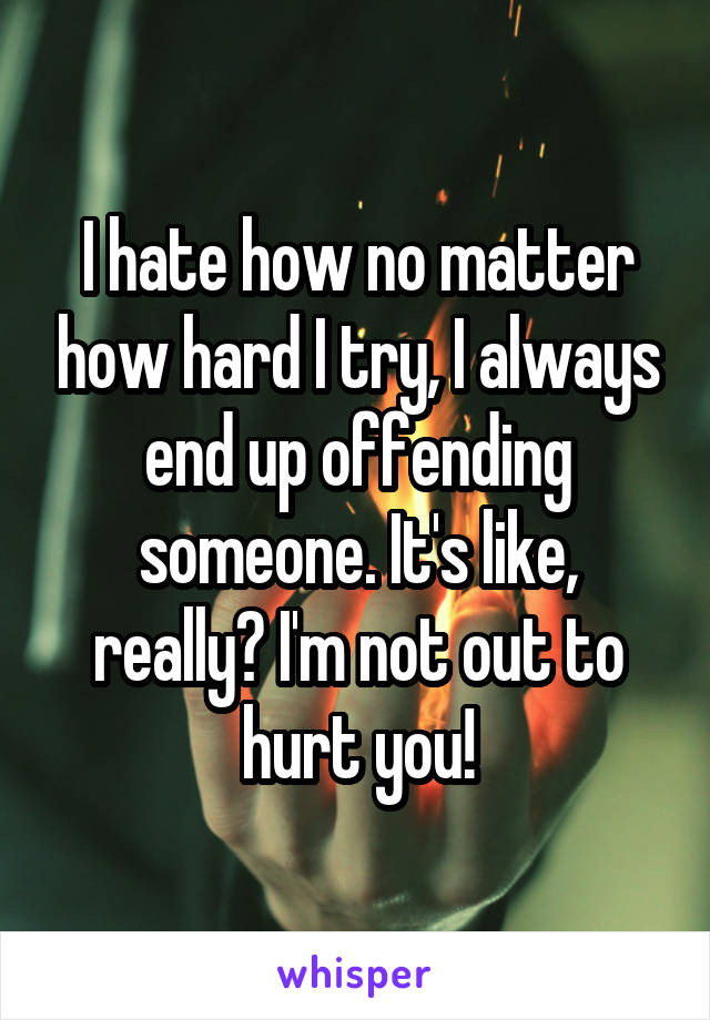 I hate how no matter how hard I try, I always end up offending someone. It's like, really? I'm not out to hurt you!