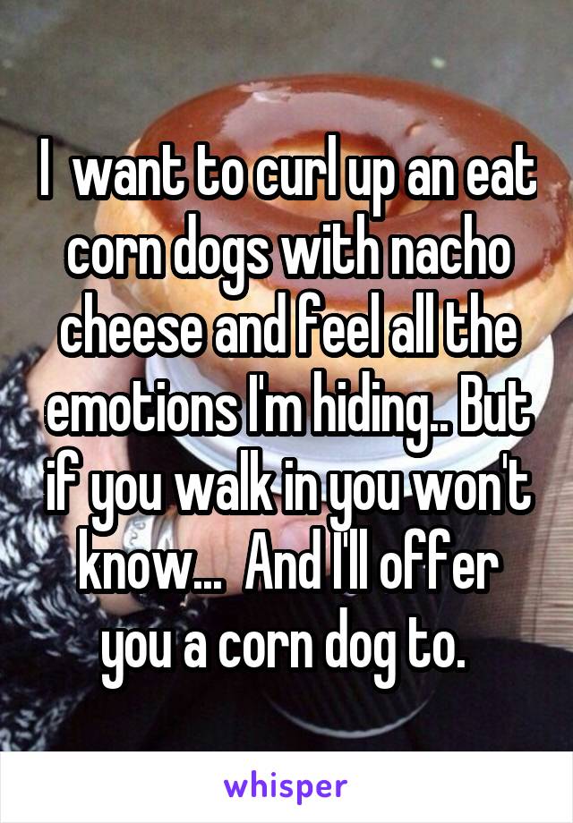 I  want to curl up an eat corn dogs with nacho cheese and feel all the emotions I'm hiding.. But if you walk in you won't know...  And I'll offer you a corn dog to. 