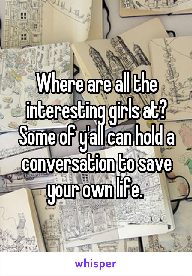 Where are all the interesting girls at? Some of y'all can hold a conversation to save your own life. 