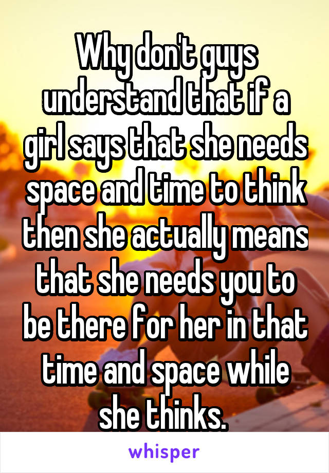 Why don't guys understand that if a girl says that she needs space and time to think then she actually means that she needs you to be there for her in that time and space while she thinks. 