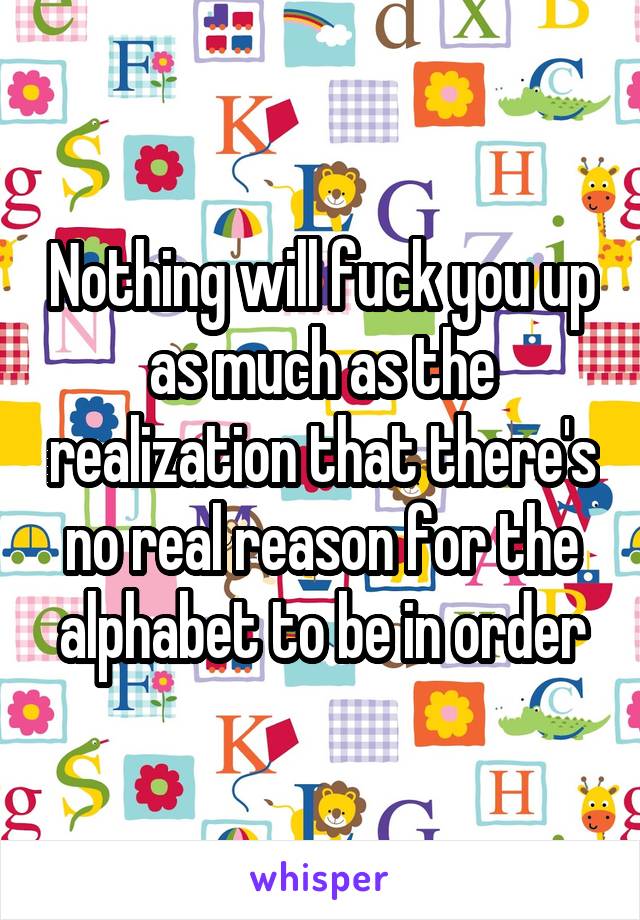 Nothing will fuck you up as much as the realization that there's no real reason for the alphabet to be in order