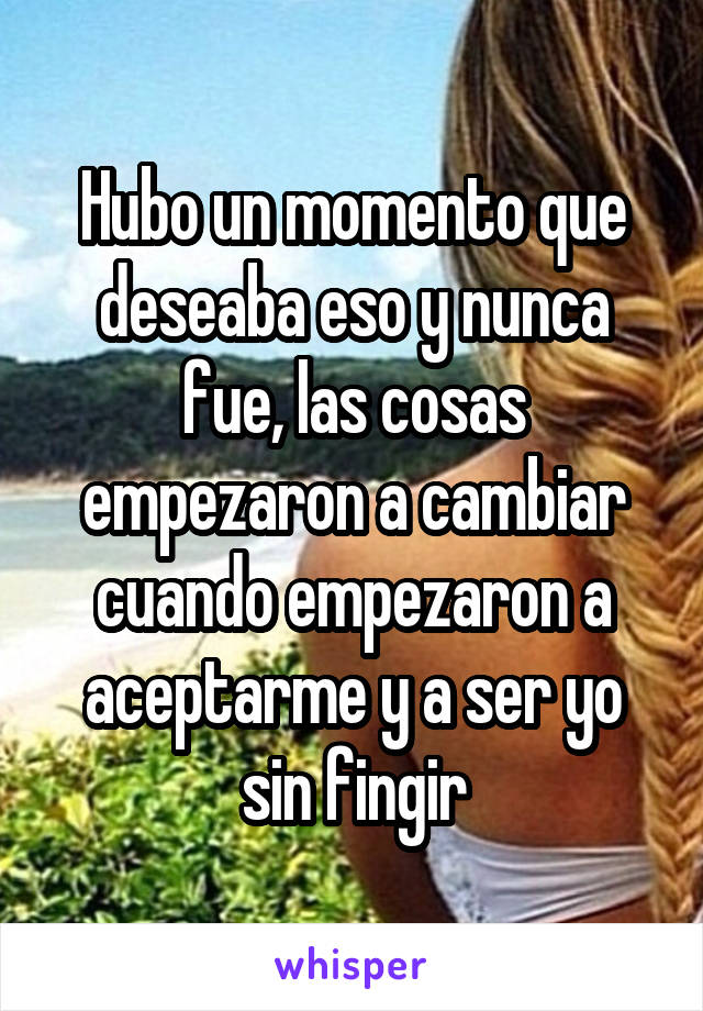 Hubo un momento que deseaba eso y nunca fue, las cosas empezaron a cambiar cuando empezaron a aceptarme y a ser yo sin fingir