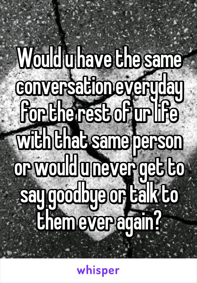 Would u have the same conversation everyday for the rest of ur life with that same person or would u never get to say goodbye or talk to them ever again?