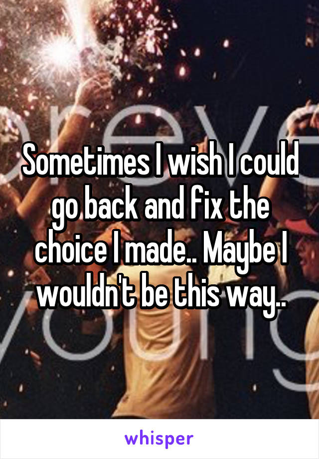 Sometimes I wish I could go back and fix the choice I made.. Maybe I wouldn't be this way..