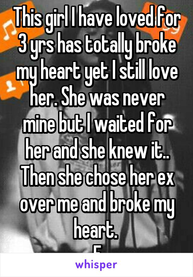 This girl I have loved for 3 yrs has totally broke my heart yet I still love her. She was never mine but I waited for her and she knew it.. Then she chose her ex over me and broke my heart. 
F