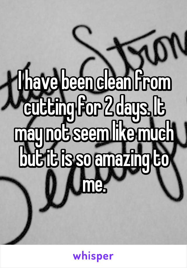 I have been clean from cutting for 2 days. It may not seem like much but it is so amazing to me.