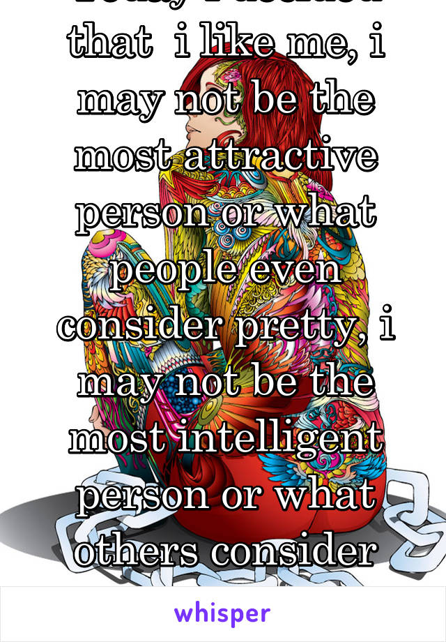 Today i decided that  i like me, i may not be the most attractive person or what people even consider pretty, i may not be the most intelligent person or what others consider smart, but i like me.