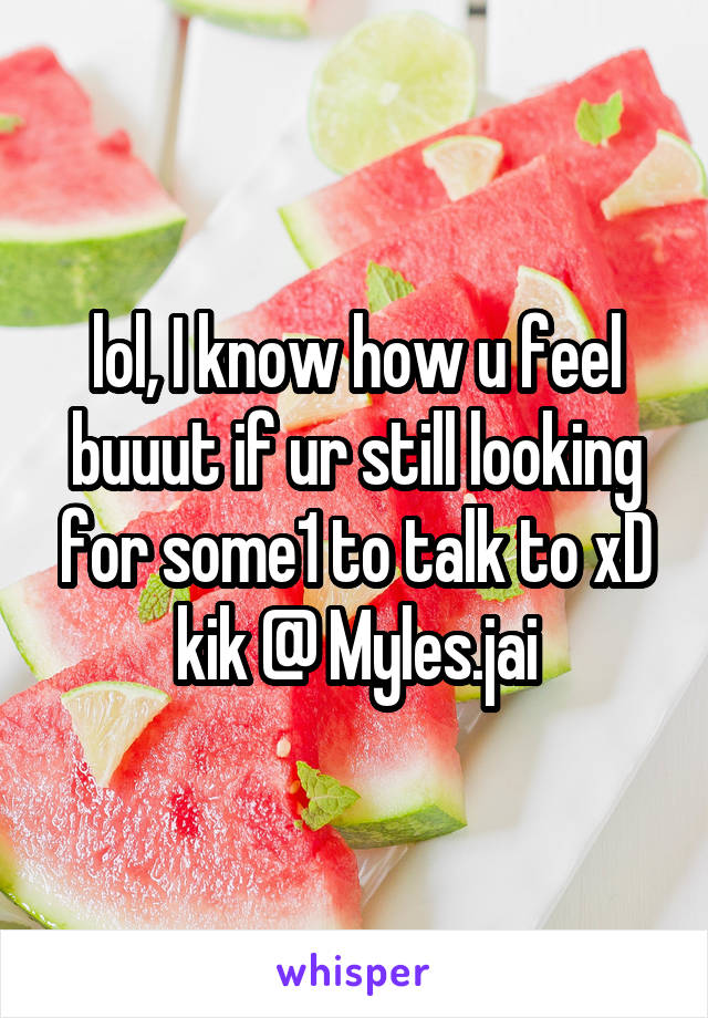 lol, I know how u feel buuut if ur still looking for some1 to talk to xD kik @ Myles.jai