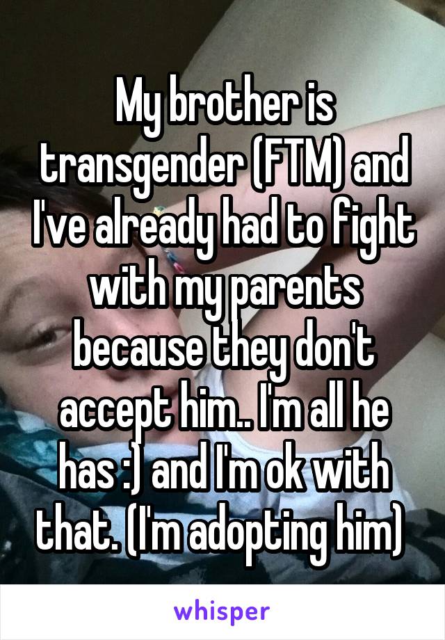 My brother is transgender (FTM) and I've already had to fight with my parents because they don't accept him.. I'm all he has :) and I'm ok with that. (I'm adopting him) 