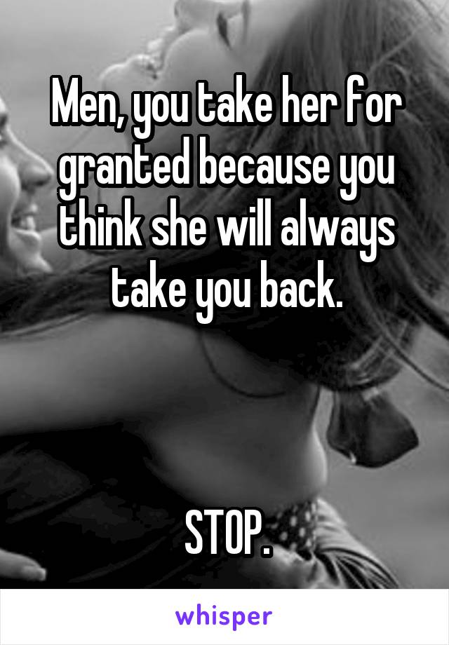 Men, you take her for granted because you think she will always take you back.



STOP.