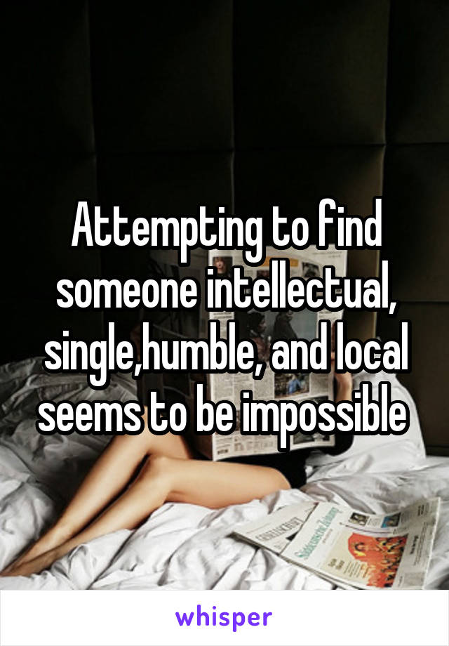 Attempting to find someone intellectual, single,humble, and local seems to be impossible 