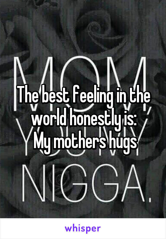 The best feeling in the world honestly is:
 My mothers hugs