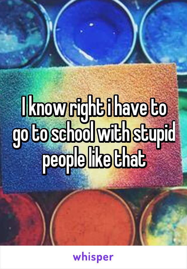 I know right i have to go to school with stupid people like that