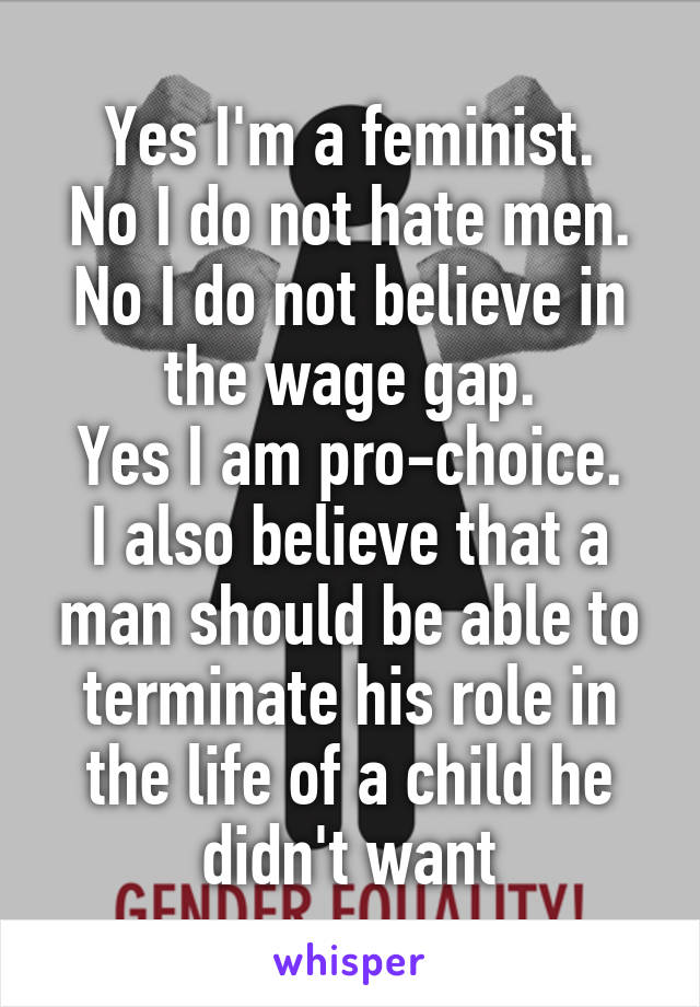 Yes I'm a feminist.
No I do not hate men.
No I do not believe in the wage gap.
Yes I am pro-choice.
I also believe that a man should be able to terminate his role in the life of a child he didn't want