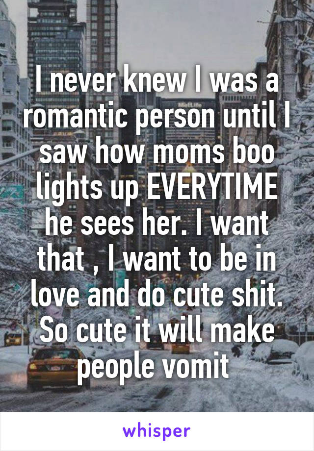 I never knew I was a romantic person until I saw how moms boo lights up EVERYTIME he sees her. I want that , I want to be in love and do cute shit. So cute it will make people vomit 