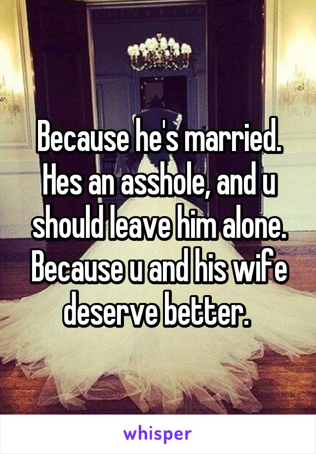 Because he's married.
Hes an asshole, and u should leave him alone.
Because u and his wife deserve better. 