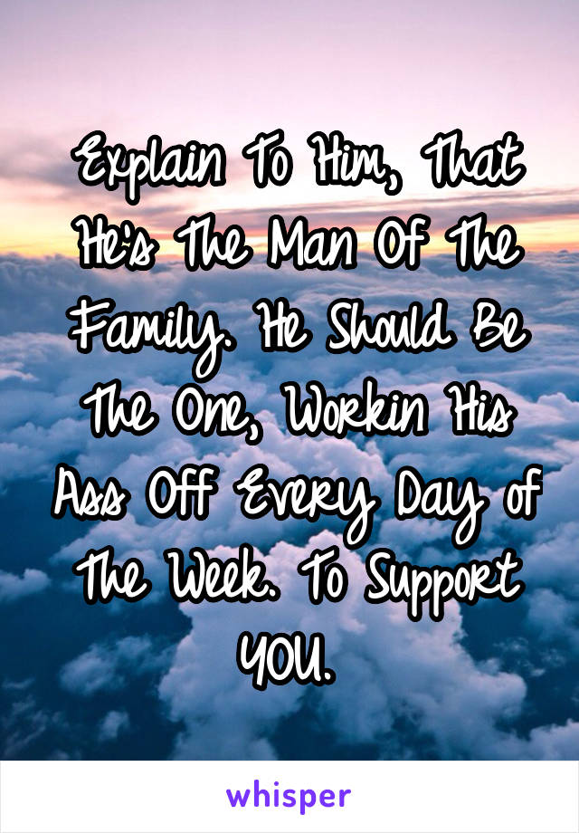 Explain To Him, That He's The Man Of The Family. He Should Be The One, Workin His Ass Off Every Day of The Week. To Support YOU. 