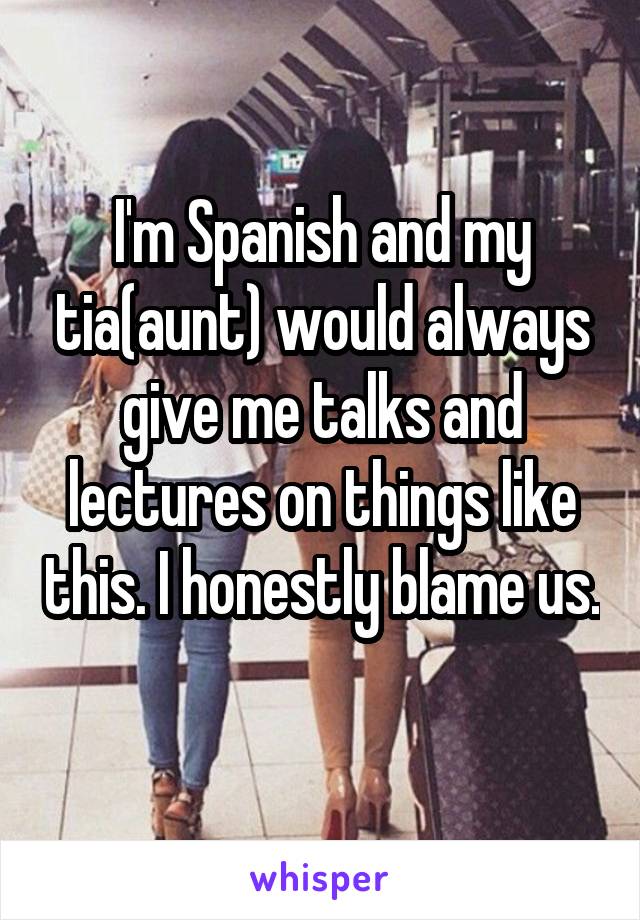 I'm Spanish and my tia(aunt) would always give me talks and lectures on things like this. I honestly blame us. 
