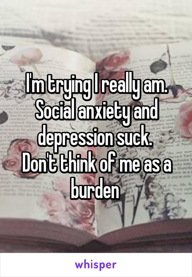 I'm trying I really am.
Social anxiety and depression suck. 
Don't think of me as a burden 