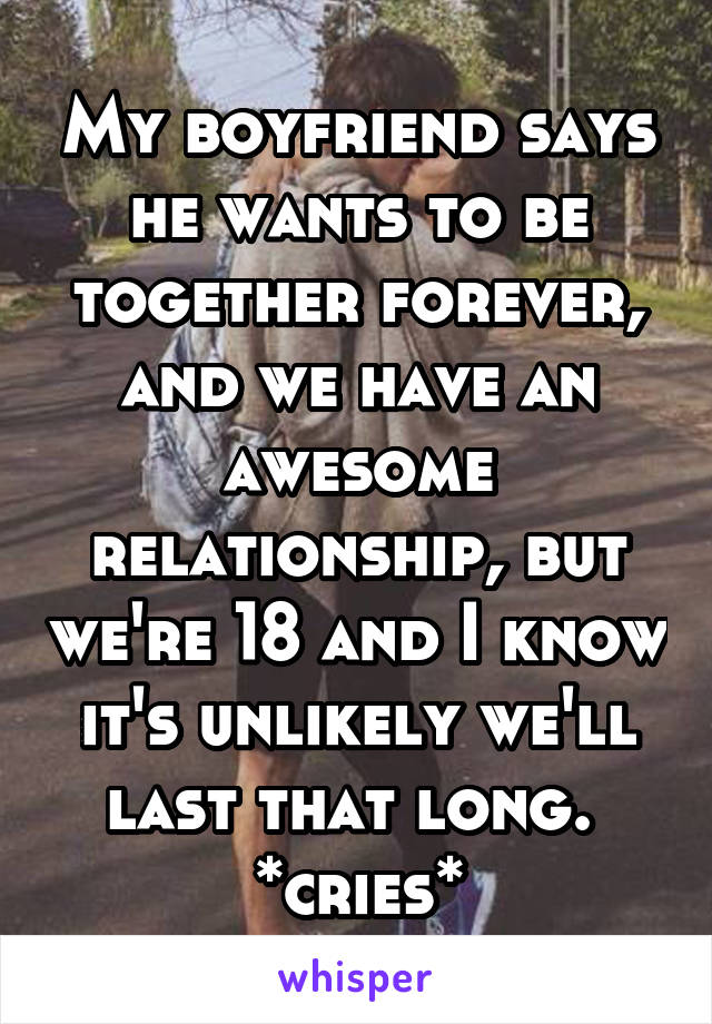 My boyfriend says he wants to be together forever, and we have an awesome relationship, but we're 18 and I know it's unlikely we'll last that long. 
*cries*