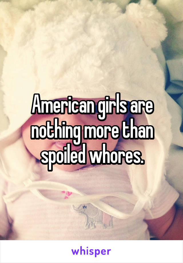 American girls are nothing more than spoiled whores.