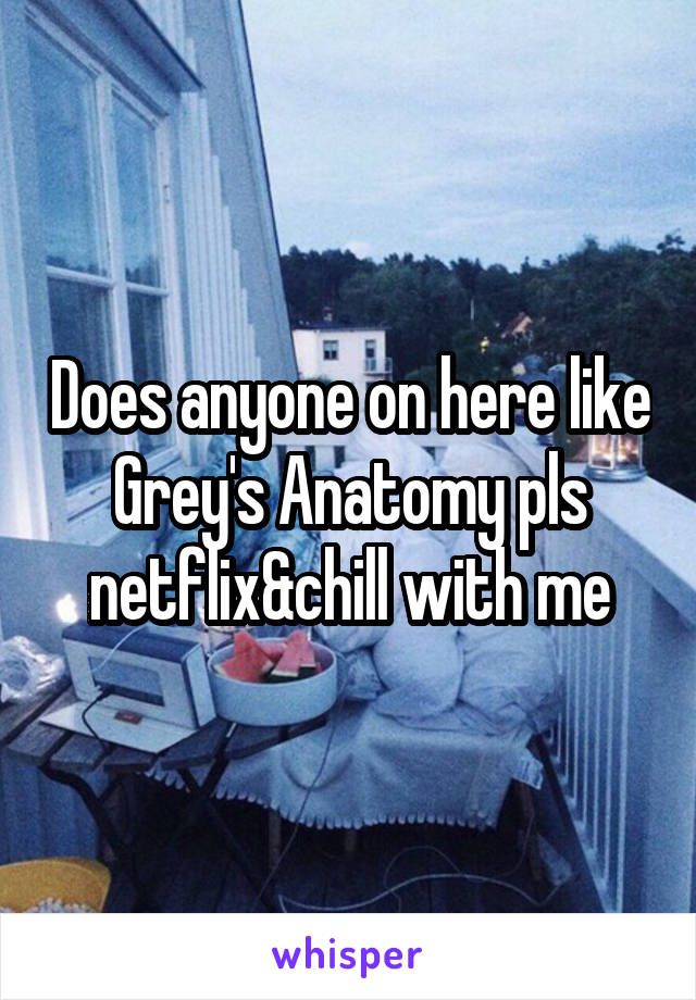 Does anyone on here like Grey's Anatomy pls netflix&chill with me