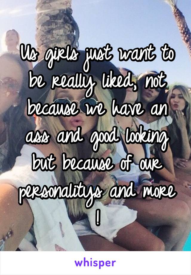 Us girls just want to be really liked, not because we have an ass and good looking but because of our personalitys and more !