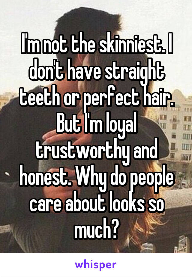 I'm not the skinniest. I don't have straight teeth or perfect hair. But I'm loyal trustworthy and honest. Why do people care about looks so much?