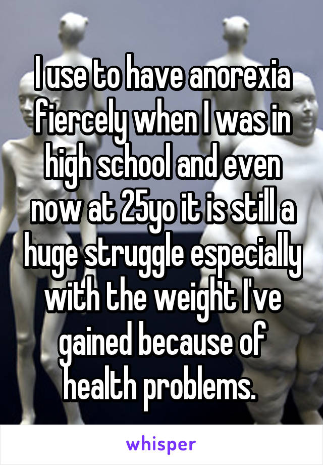 I use to have anorexia fiercely when I was in high school and even now at 25yo it is still a huge struggle especially with the weight I've gained because of health problems. 