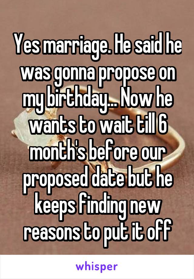 Yes marriage. He said he was gonna propose on my birthday... Now he wants to wait till 6 month's before our proposed date but he keeps finding new reasons to put it off