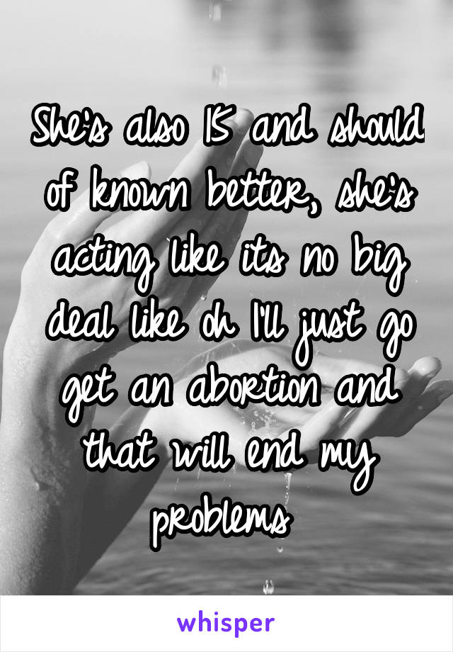 She's also 15 and should of known better, she's acting like its no big deal like oh I'll just go get an abortion and that will end my problems 