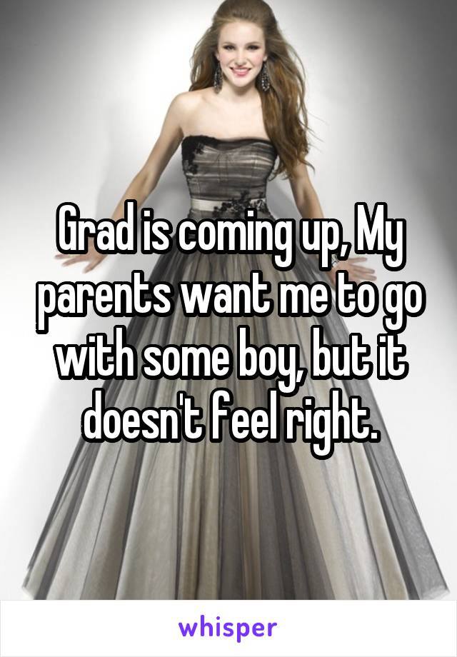 Grad is coming up, My parents want me to go with some boy, but it doesn't feel right.