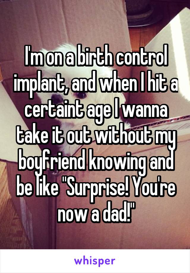 I'm on a birth control implant, and when I hit a certaint age I wanna take it out without my boyfriend knowing and be like "Surprise! You're now a dad!"