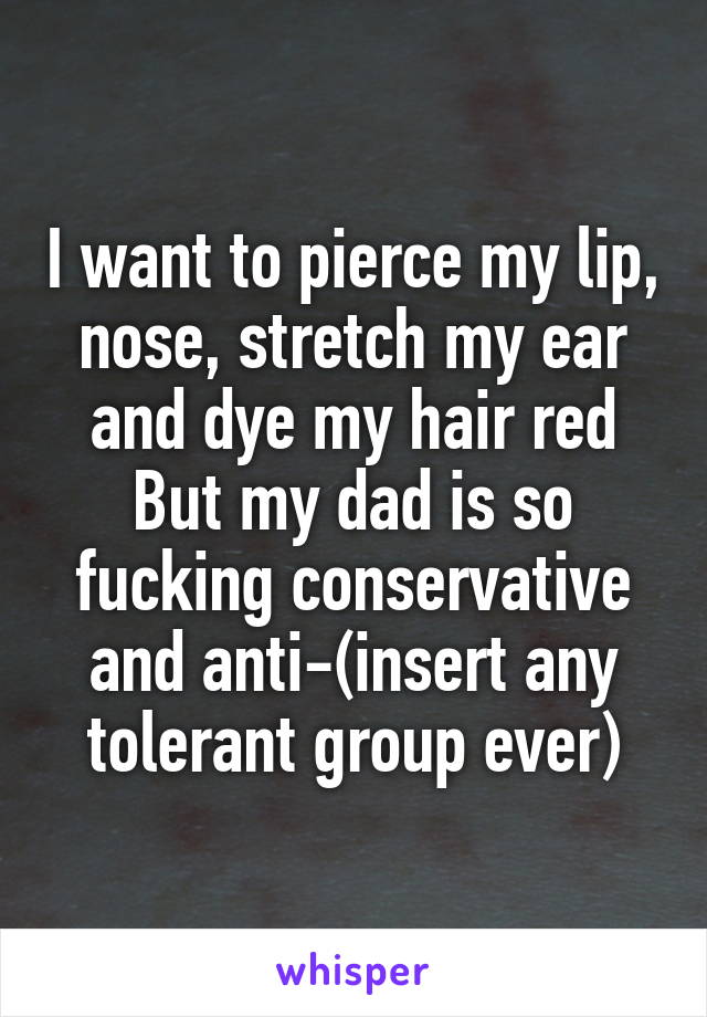 I want to pierce my lip, nose, stretch my ear and dye my hair red
But my dad is so fucking conservative and anti-(insert any tolerant group ever)