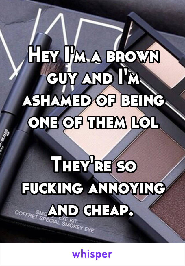 Hey I'm a brown guy and I'm ashamed of being one of them lol

They're so fucking annoying and cheap. 