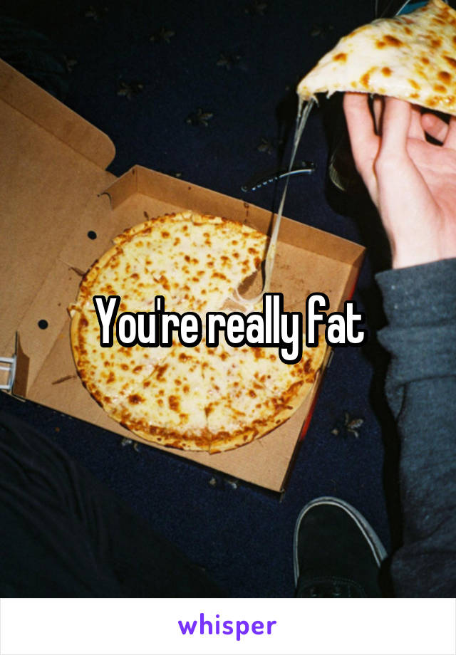 You're really fat