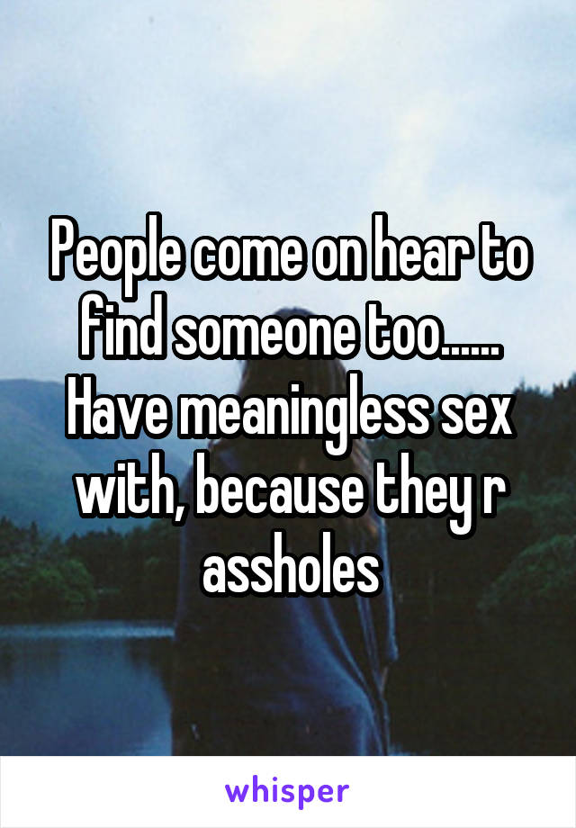 People come on hear to find someone too...... Have meaningless sex with, because they r assholes