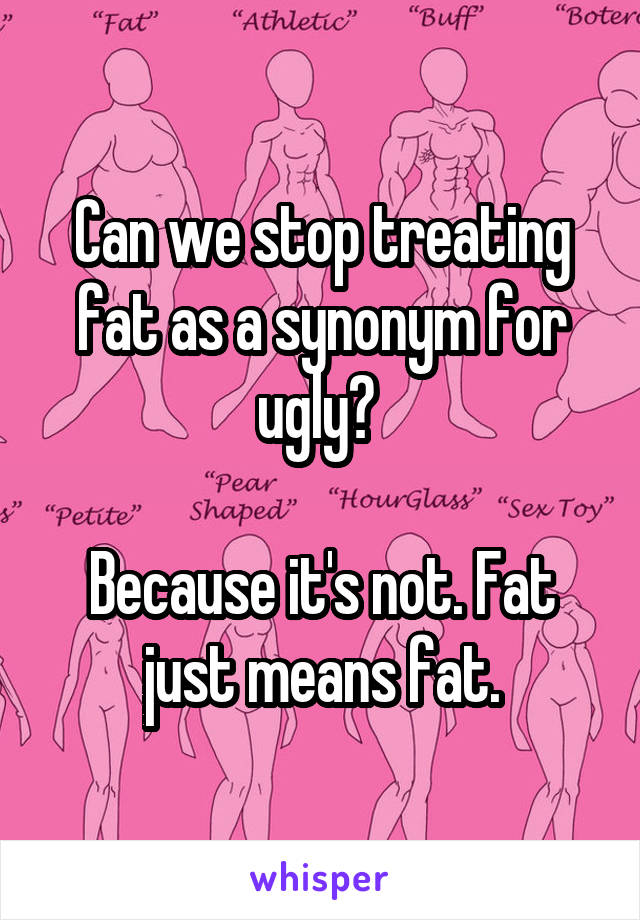 Can we stop treating fat as a synonym for ugly? 

Because it's not. Fat just means fat.