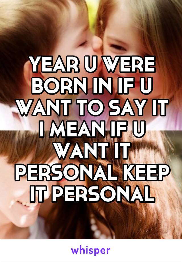 YEAR U WERE BORN IN IF U WANT TO SAY IT I MEAN IF U WANT IT PERSONAL KEEP IT PERSONAL