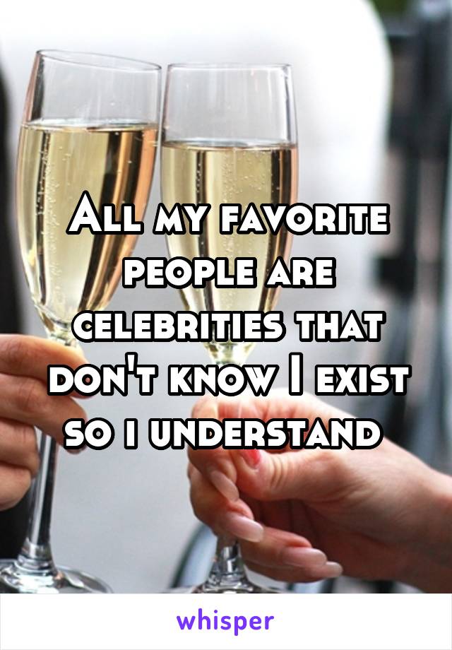 All my favorite people are celebrities that don't know I exist so i understand 