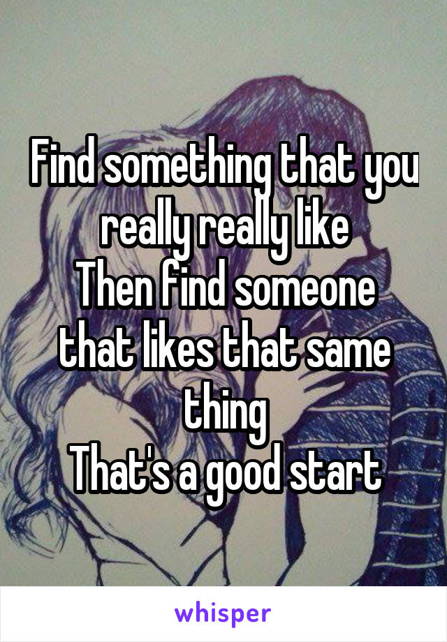 Find something that you really really like
Then find someone that likes that same thing
That's a good start