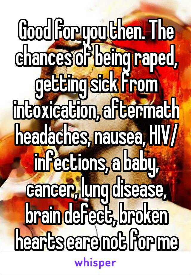 Good for you then. The chances of being raped, getting sick from intoxication, aftermath headaches, nausea, HIV/ infections, a baby, cancer, lung disease, brain defect, broken hearts eare not for me